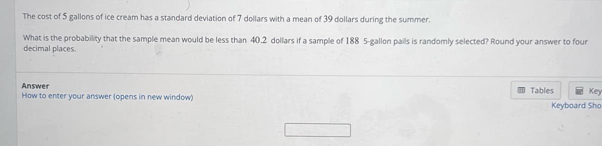 The cost of 5 gallons of ice cream has a standard deviation of 7 dollars with a mean of 39 dollars during the summer.
What is the probability that the sample mean would be less than 40.2 dollars if a sample of 188 5-gallon pails is randomly selected? Round your answer to four
decimal places.
Answer
How to enter your answer (opens in new window)
Tables
Key
Keyboard Sho