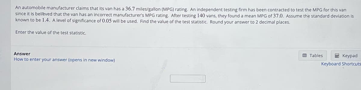 An automobile manufacturer claims that its van has a 36.7 miles/gallon (MPG) rating. An independent testing firm has been contracted to test the MPG for this van
since it is believed that the van has an incorrect manufacturer's MPG rating. After testing 140 vans, they found a mean MPG of 37.0. Assume the standard deviation is
known to be 1.4. A level of significance of 0.05 will be used. Find the value of the test statistic. Round your answer to 2 decimal places.
Enter the value of the test statistic.
Answer
How to enter your answer (opens in new window)
Keypad
Keyboard Shortcuts
Tables