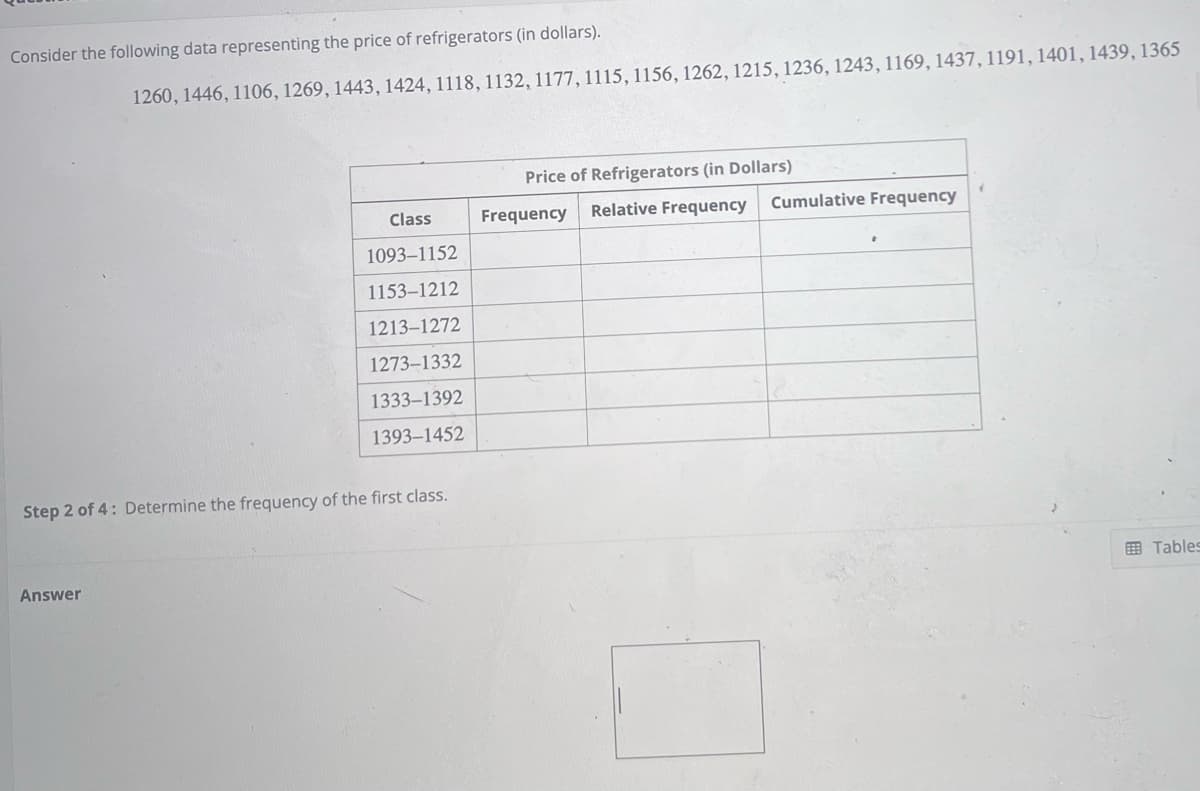 Consider the following data representing the price of refrigerators (in dollars).
1260, 1446, 1106, 1269, 1443, 1424, 1118, 1132, 1177, 1115, 1156, 1262, 1215, 1236, 1243, 1169, 1437, 1191, 1401, 1439, 1365
Answer
Class
1093-1152
1153-1212
1213-1272
1273-1332
1333-1392
1393-1452
Step 2 of 4: Determine the frequency of the first class.
Price of Refrigerators (in Dollars)
Frequency
Relative Frequency Cumulative Frequency
Tables