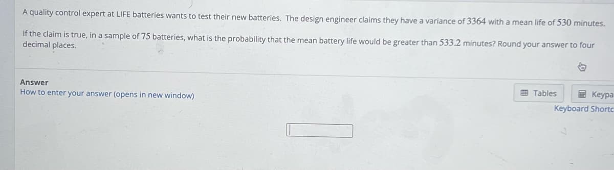 A quality control expert at LIFE batteries wants to test their new batteries. The design engineer claims they have a variance of 3364 with a mean life of 530 minutes.
If the claim is true, in a sample of 75 batteries, what is the probability that the mean battery life would be greater than 533.2 minutes? Round your answer to four
decimal places.
Answer
How to enter your answer (opens in new window)
Tables
Keypa
Keyboard Shortc