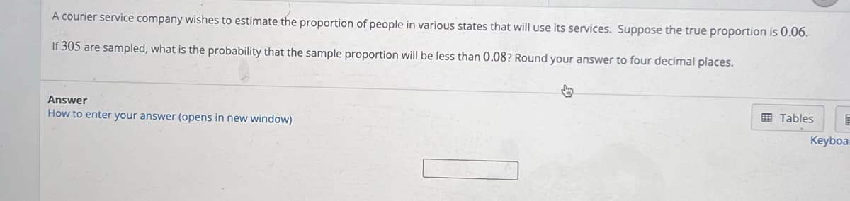 A courier service company wishes to estimate the proportion of people in various states that will use its services. Suppose the true proportion is 0.06.
If 305 are sampled, what is the probability that the sample proportion will be less than 0.08? Round your answer to four decimal places.
Answer
How to enter your answer (opens in new window)
Tables E
Keyboa