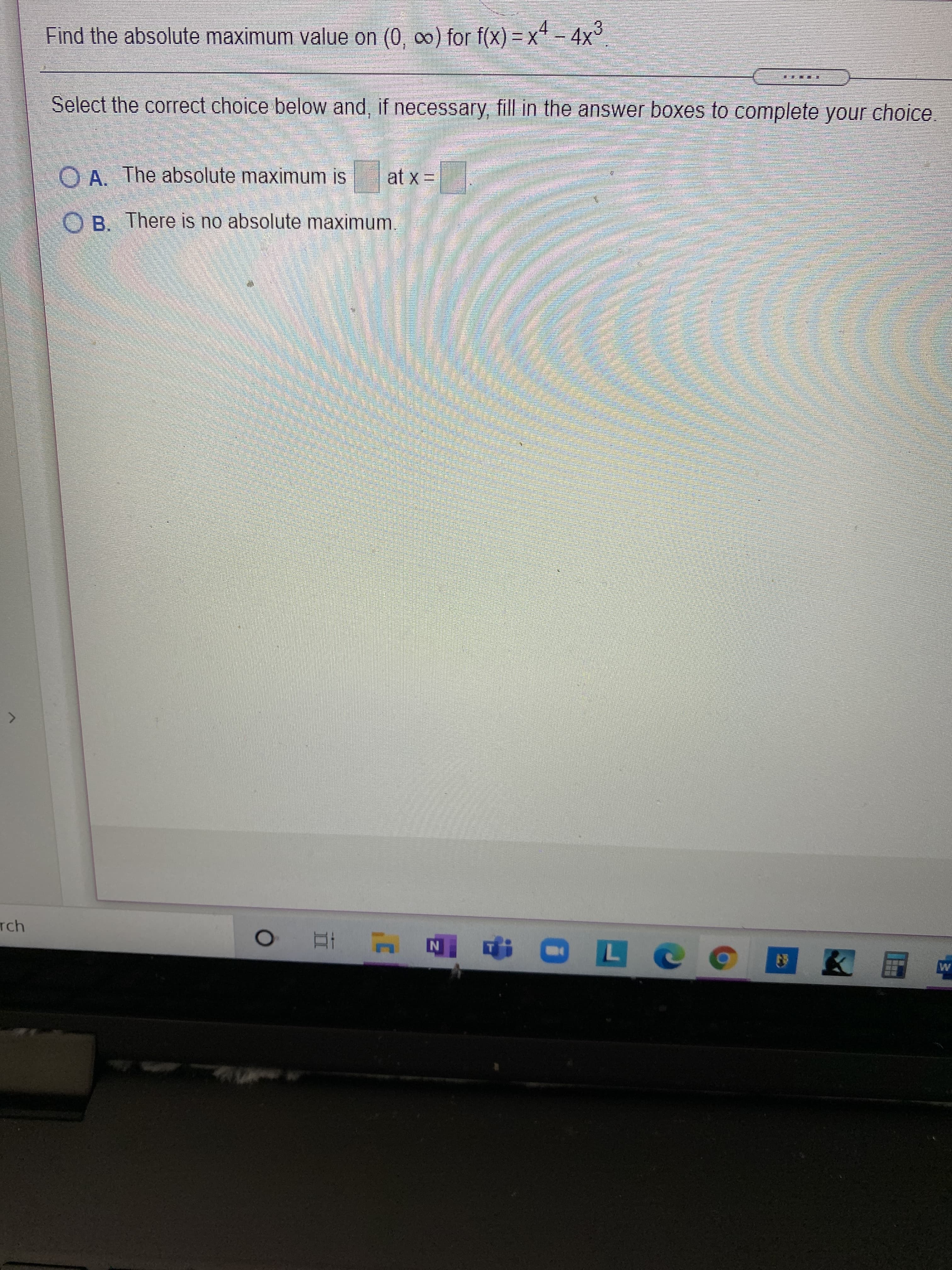 Find the absolute maximum value on (0, 0) for f(x) = x - 4x3
Select the correct choice below and, if necessary fill in the answer boxes to complete your choice.
O A. The absolute maximum is
at x =
OB. There is no absolute maximum
Tch
