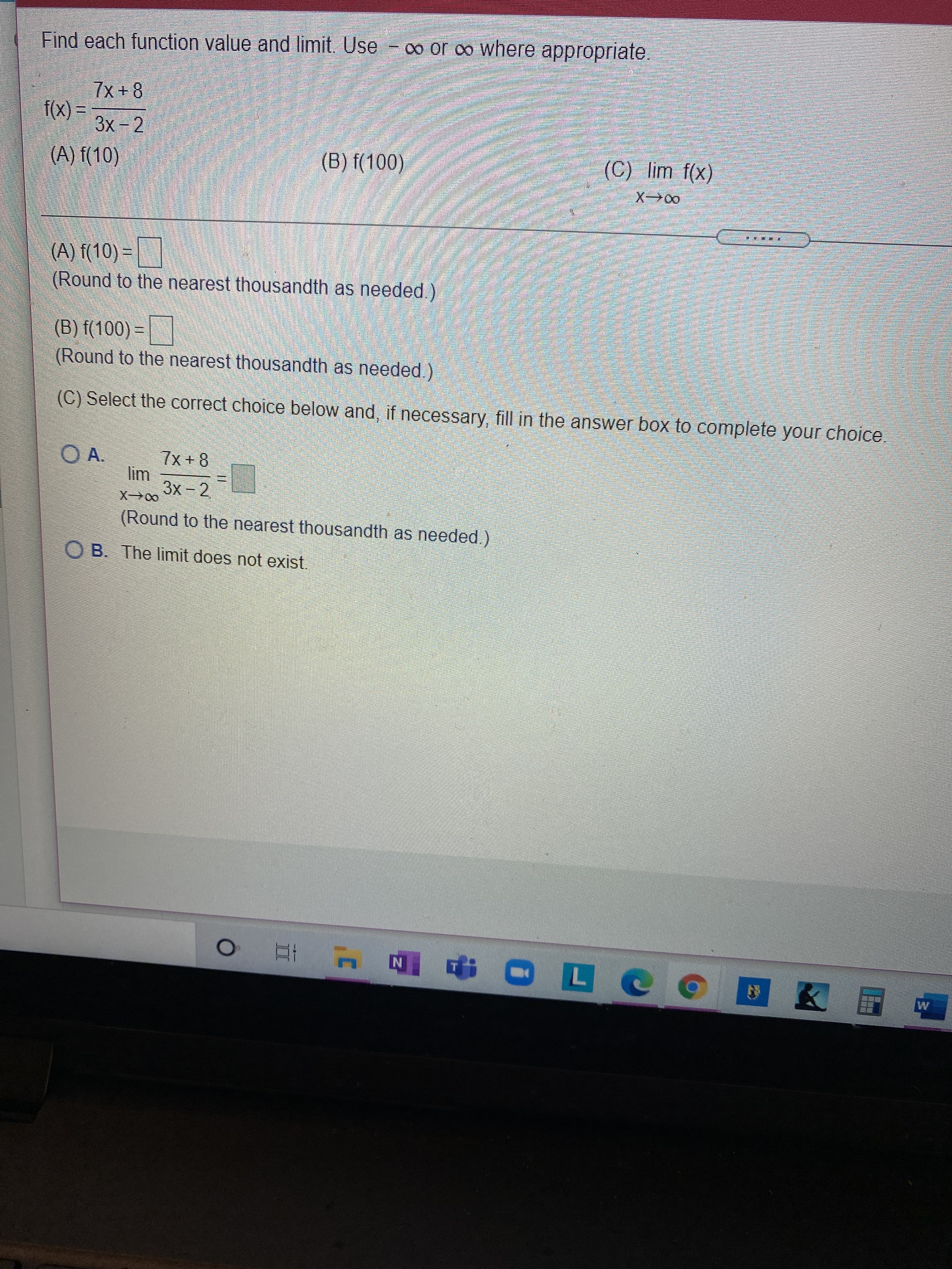 Find each function value and limit. Use
- 0o or o where appropriate,
7x +8
= (x).
3x-2
(A) f(10)
(B) f(100)
(C) lim f(x)
X→00
著 拼惠
(A) f(10) =
(Round to the nearest thousandth as needed.)
(B) f(100) =
(Round to the nearest thousandth as needed.)
(C) Select the correct choice below and, if necessary, fill in the answer box to complete your choice
O A.
7x+8
3x 2
00-X
(Round to the nearest thousandth as needed)
OB. The limit does not exist.
