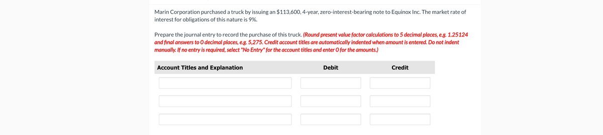 Marin Corporation purchased a truck by issuing an $113,600, 4-year, zero-interest-bearing note to Equinox Inc. The market rate of
interest for obligations of this nature is 9%.
Prepare the journal entry to record the purchase of this truck. (Round present value factor calculations to 5 decimal places, e.g. 1.25124
and final answers to O decimal places, e.g. 5,275. Credit account titles are automatically indented when amount is entered. Do not indent
manually. If no entry is required, select "No Entry" for the account titles and enter O for the amounts.)
Account Titles and Explanation
Debit
Credit