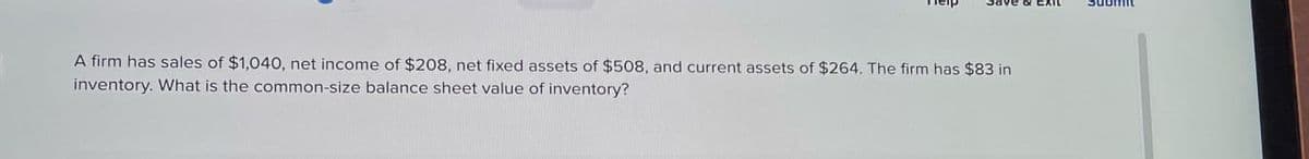 A firm has sales of $1,040, net income of $208, net fixed assets of $508, and current assets of $264. The firm has $83 in
inventory. What is the common-size balance sheet value of inventory?