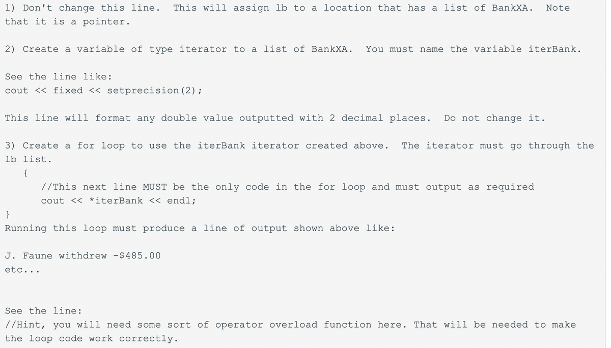 1) Don't change this line.
This will assign lb to a location that has a list of BankXA.
Note
that it is a pointer.
2) Create a variable of type iterator to a list of BankXA.
You must name the variable iterBank.
See the line like:
cout << fixed << setprecision (2);
This line will format any double value outputted with 2 decimal places.
Do not change it.
3) Create a for loop to use the iterBank iterator created above.
The iterator must go through the
lb list.
{
//This next line MUST be the only code in the for loop and must output as required
cout << *iterBank << endl;
}
Running this loop must produce a line of output shown above like:
J. Faune withdrew -$485.00
etc...
See the line:
//Hint, you will need some sort of operator overload function here. That will be needed to make
the loop code work correctly.
