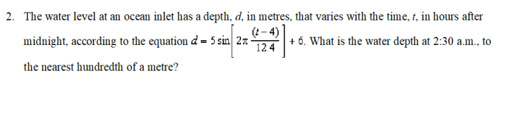 2. The water level at an ocean inlet has a depth, d, in metres, that varies with the time, t, in hours after
(1- 4)
midnight, according to the equation d = 5 sin 2n-
12.4
+ 6. What is the water depth at 2:30 a.m., to
the nearest hundredth of a metre?
