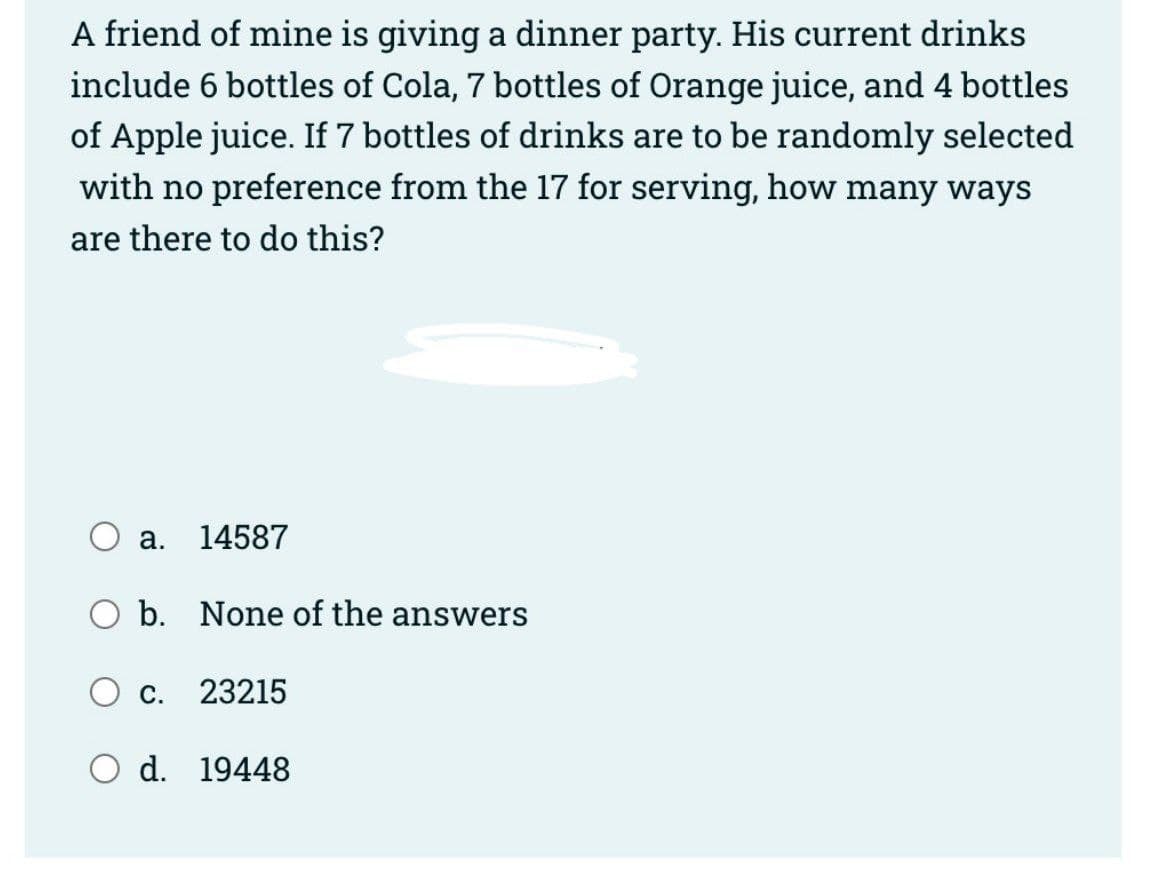 A friend of mine is giving a dinner party. His current drinks
include 6 bottles of Cola, 7 bottles of Orange juice, and 4 bottles
of Apple juice. If 7 bottles of drinks are to be randomly selected
with no preference from the 17 for serving, how many ways
are there to do this?
a.
14587
O b. None of the answers
C.
23215
O d. 19448