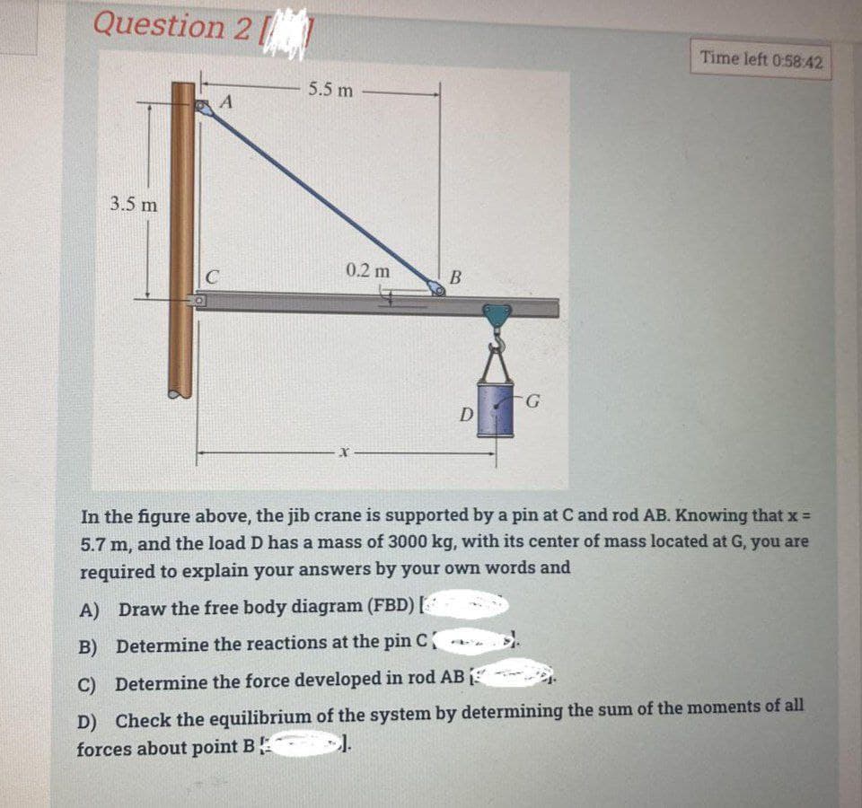 Question 21
3.5 m
A
C
5.5 m
0.2 m
X
B
D
G
Time left 0:58:42
In the figure above, the jib crane is supported by a pin at C and rod AB. Knowing that x =
5.7 m, and the load D has a mass of 3000 kg, with its center of mass located at G, you are
required to explain your answers by your own words and
A) Draw the free body diagram (FBD) [
B) Determine the reactions at the pin C
C) Determine the force developed in rod AB
D) Check the equilibrium of the system by determining the sum of the moments of all
forces about point B
1.