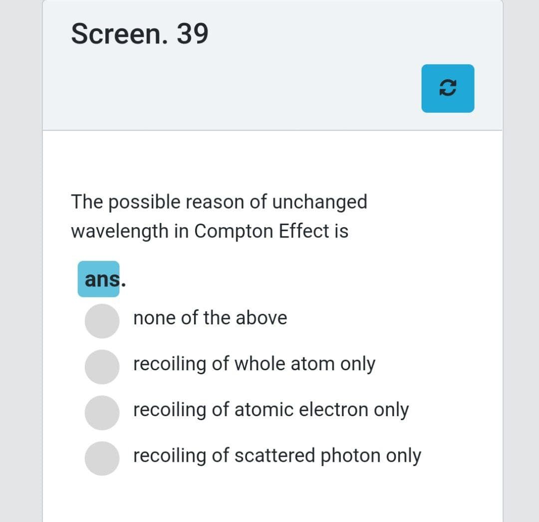 Screen. 39
The possible reason of unchanged
wavelength in Compton Effect is
ans.
none of the above
recoiling of whole atom only
recoiling of atomic electron only
recoiling of scattered photon only
(