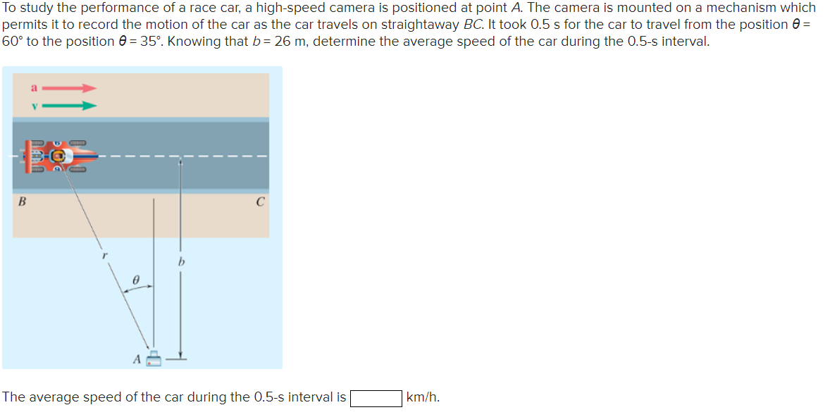 To study the performance of a race car, a high-speed camera is positioned at point A. The camera is mounted on a mechanism which
permits it to record the motion of the car as the car travels on straightaway BC. It took 0.5 s for the car to travel from the position e =
60° to the position e = 35°. Knowing that b= 26 m, determine the average speed of the car during the 0.5-s interval.
B
The average speed of the car during the 0.5-s interval is
km/h.
