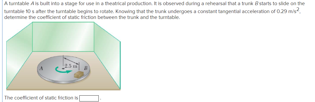 A turntable A is built into a stage for use in a theatrical production. It is observed during a rehearsal that a trunk B starts to slide on the
turntable 10 s after the turntable begins to rotate. Knowing that the trunk undergoes a constant tangential acceleration of 0.29 m/s2,
determine the coefficient of static friction between the trunk and the turntable.
2.5 m
The coefficient of static friction is
