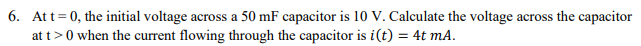 6. Att= 0, the initial voltage across a 50 mF capacitor is 10 V. Calculate the voltage across the capacitor
at t>0 when the current flowing through the capacitor is i(t) = 4t mA.
