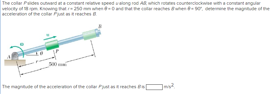 The collar P slides outward at a constant relative speed u along rod AB, which rotates counterclockwise with a constant angular
velocity of 18 rpm. Knowing that r= 250 mm when e = 0 and that the collar reaches B when e = 90°, determine the magnitude of the
acceleration of the collar Pjust as it reaches B.
В
500 mm
The magnitude of the acceleration of the collar Pjust as it reaches Bis
m/s2.
