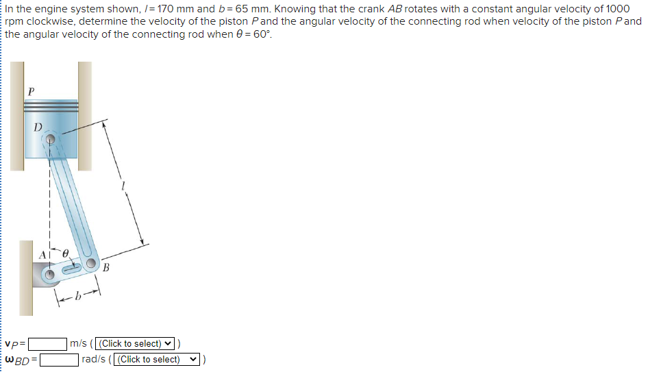In the engine system shown, /= 170 mm and b= 65 mm. Knowing that the crank AB rotates with a constant angular velocity of 1000
rpm clockwise, determine the velocity of the piston Pand the angular velocity of the connecting rod when velocity of the piston Pand
E the angular velocity of the connecting rod when 0 = 60°.
D
AL
B
m/s ((Click to select)
rad/s ((Click to select) v)
Vp=
EWBD=
