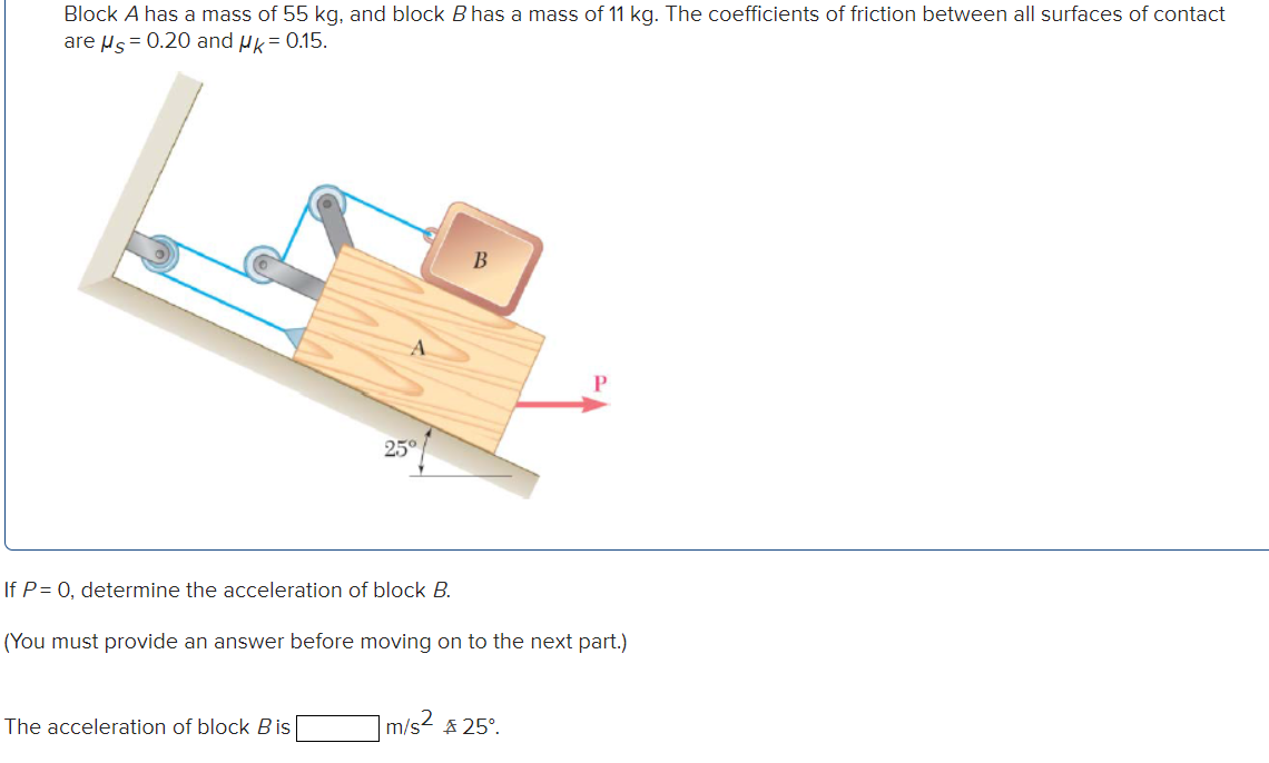 Block A has a mass of 55 kg, and block B has a mass of 11 kg. The coefficients of friction between all surfaces of contac
are µs= 0.20 and Hk= 0.15.
25°
If P= 0, determine the acceleration of block B.
(You must provide an answer before moving on to the next part.)
The acceleration of block B is
m/s
$ 25°.
