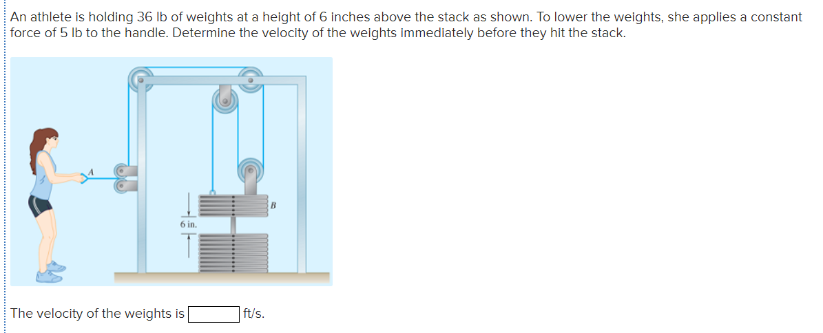 An athlete is holding 36 lb of weights at a height of 6 inches above the stack as shown. To lower the weights, she applies a constant
force of 5 lb to the handle. Determine the velocity of the weights immediately before they hit the stack.
