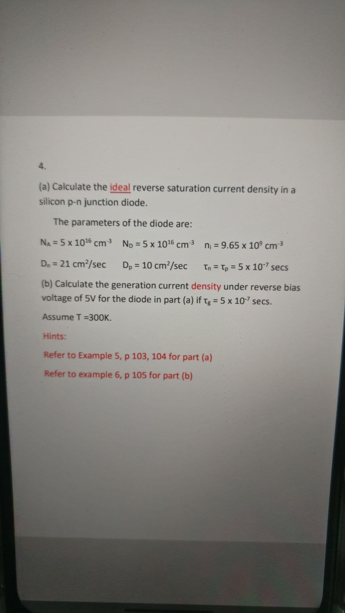 4.
(a) Calculate the ideal reverse saturation current density in a
silicon p-n junction diode.
The parameters of the diode are:
NA = 5 x 1016 cm3 n = 9.65 x 109 cm3
ND = 5 x 1016 cm3
Dn = 21 cm?/sec
Dp = 10 cm/sec
In = Tp = 5 x 107 secs
%3D
(b) Calculate the generation current density under reverse bias
voltage of 5V for the diode in part (a) if tg = 5 x 10 secs.
Assume T =3OOK.
Hints:
Refer to Example 5, p 103, 104 for part (a)
Refer to example 6, p 105 for part (b)
