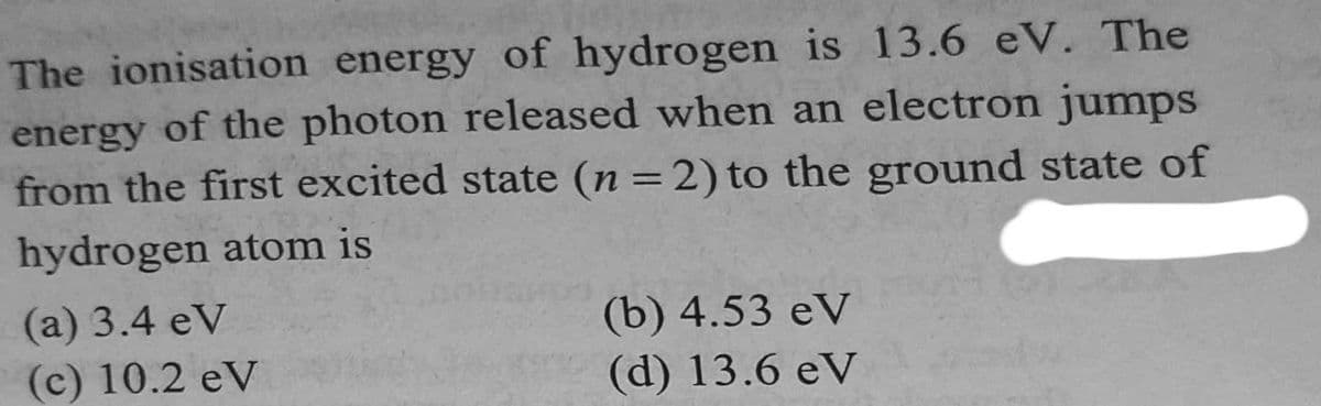 The ionisation energy of hydrogen is 13.6 eV. The
energy of the photon released when an electron jumps
from the first excited state (n = 2) to the ground state of
hydrogen atom is
(a) 3.4 eV
(c) 10.2 eV
(b) 4.53 eV
(d) 13.6 eV