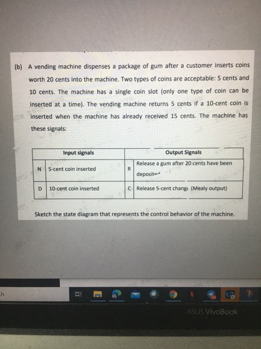 (b) A vending machine dispenses a package of gum after a customer inserts coins
worth 20 cents into the machine. Two types of coins are acceptable: 5 cents and
10 cents. The machine has a single coin slot (only one type of coin can be
inserted at a time). The vending machine returns 5 cents if a 10-cent coin is
inserted when the machine has already received 15 cents. The machine has
these signals:
Input signals
Output Signals
Release a gum after 20 cents have been
R
5-cent coin inserted
deposited
10-cent coin inserted
C Release 5-cent change (Mealy output)
Sketch the state diagram that represents the control behavior of the machine.
ch
ASUS VivoBook
