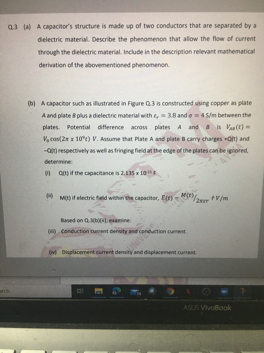 Q.3 (a) A capacitor's structure is made up of two conductors that are separated by a
dielectric material. Describe the phenomenon that allow the flow of current
through the dielectric material. Include in the description relevant mathematical
derivation of the abovementioned phenomenon.
(b) A capacitor such as illustrated in Figure Q.3 is constructed using copper as plate
A and plate B plus a dielectric material with ɛ, 3.8 and o = 4 S/m between the
plates. Potential
difference
plates A
across
is VAB (t) =
Vo cos(2n x 10°t) V. Assume that Plate A and plate B carry charges +Q(t) and
and
-Q(t) respectively as well as fringing field at the edge of the plates can be ignored,
determine:
(i)
Q(t) if the capacitance is 2.135 x 10-11 F
(ii)
M(t) if electric field within the capacitor, E(t) = M(t)
fV/m
Based on Q.3(b)(ii), examine:
(iii) Conduction current density and conduction current.
UNIVE
(iv) Displacement current density and displacement current.
arch
ASUS VivoBook
