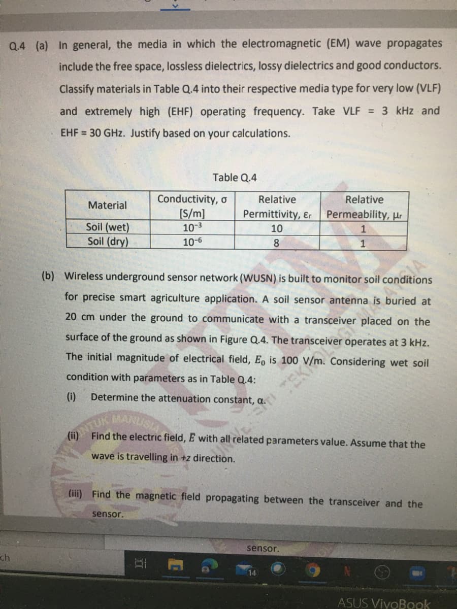 Q.4 (a) In general, the media in which the electromagnetic (EM) wave propagates
include the free space, lossless dielectrics, lossy dielectrics and good conductors.
Classify materials in Table Q.4 into their respective media type for very low (VLF)
and extremely high (EHF) operating frequency. Take VLF = 3 kHz and
EHF = 30 GHz. Justify based on your calculations.
Table Q.4
Conductivity, o
[S/m]
10-3
Relative
Relative
Material
Permittivity, &r
Permeability, µr
Soil (wet)
Soil (dry)
10
1
10-6
8.
(b) Wireless underground sensor network (WUSN) is built to monitor soil conditions
for precise smart agriculture application. A soil sensor antenna is buried at
20 cm under the ground to communicate with a transceiver placed on the
surface of the ground as shown in Figure Q.4. The transceiver operates at 3 kHz.
The initial magnitude of electrical field, Eo is 100
condition with parameters as in Table Q.4:
(i)
Determine the attenuation constant, a.
ANTUK
(ii) Find the electric field, E with all related parameters value. Assume that the
MANISIA
wave is travelling in +z direction.
(iii) Find the magnetic field propagating between the transceiver and the
sensor.
sensor.
ch
14
ASUS VivoBook
