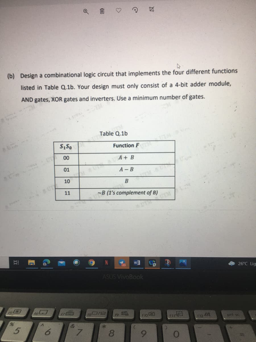 (b) Design à combinational logic circuit that implements the four different functions
listed in Table Q.1b. Your design must only consist of a 4-bit adder module,
AND gates, XOR gates and inverters. Use a minimum number of gates.
Table Q.1b
Function F
UT
00
A + B
01
A - B
10
B
UT
11
-B (1's complement of B)
26°C Lig
ASUS VivoBook
15
हि
124
prt sc
&
8
6
