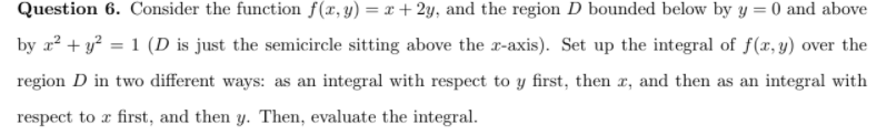 Question 6. Consider the function f(x, y) =x+ 2y, and the region D bounded below by y = 0 and above
by r² + y² = 1 (D is just the semicircle sitting above the x-axis). Set up the integral of f(x, y) over the
%3D
region D in two different ways: as an integral with respect to y first, then x, and then as an integral with
respect to a first, and then y. Then, evaluate the integral.
