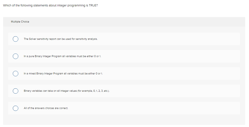 Which of the following statements about Integer programming is TRUE?
Multiple Cholce
The Solver sensitivity report can be used for sensitivity analysis.
In a pure Binary Integer Program all varlables must be elther O or 1.
In a mixed Binary Integer Program all varlables must be elther 0 or 1.
Binary varlables can take on all Integer values (for example, 0. 1, 2, 3. etc.).
All of the answers cholces are correct.
