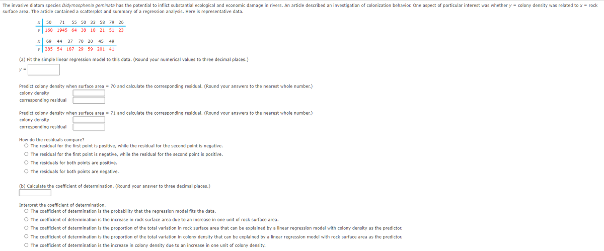 The invasive diatom species Didymosphenia geminata has the potential to inflict substantial ecological and economic damage in rivers. An article described an investigation of colonization behavior. One aspect of particular interest was whether y = colony density was related to x = rock
surface area. The article contained a scatterplot and summary of a regression analysis. Here is representative data.
50
71 55 50 33 58 79 26
y 168 1945 64 38
18 21 51 23
x 69 44 37
70 20 45 49
y 285 54 187
29 59 201 41
(a) Fit the simple linear regression model to this data. (Round your numerical values to three decimal places.)
y =
Predict colony density when surface area = 70 and calculate the corresponding residual. (Round your answers to the nearest whole number.)
colony density
corresponding residual
Predict colony density when surface area = 71 and calculate the corresponding residual. (Round your answers to the nearest whole number.)
colony density
corresponding residual
How do the residuals compare?
O The residual for the first point is positive, while the residual for the second point is negative.
O The residual for the first point is negative, while the residual for the second point is positive.
O The residuals for both points are positive.
O The residuals for both points are negative.
(b) Calculate the coefficient of determination. (Round your answer to three decimal places.)
Interpret the coefficient of determination.
O The coefficient of determination is the probability that the regression model fits the data.
O The coefficient of determination is the increase in rock surface area due to an increase in one unit of rock surface area.
O The coefficient of determination is the proportion of the total variation in rock surface area that can be explained by a linear regression model with colony density as the predictor.
O The coefficient of determination is the proportion of the total variation in colony density that can be explained by a linear regression model with rock surface area as the predictor.
O The coefficient of determination is the increase in colony density due to an increase in one unit of colony density.
