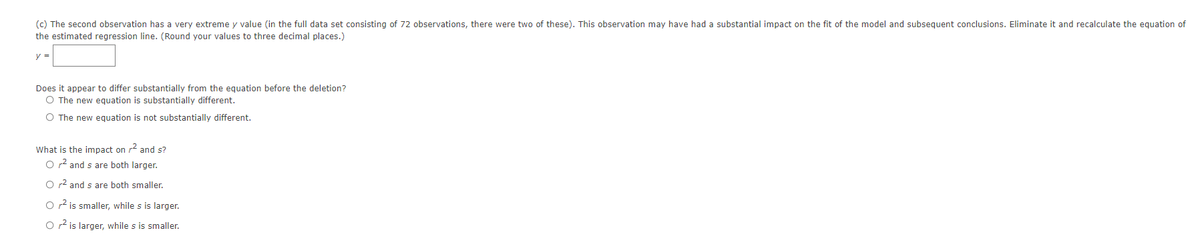 (c) The second observation has a very extreme y value (in the full data set consisting of 72 observations, there were two of these). This observation may have had a substantial impact on the fit of the model and subsequent conclusions. Eliminate it and recalculate the equation of
the estimated regression line. (Round your values to three decimal places.)
y =
Does it appear to differ substantially from the equation before the deletion?
O The new equation is substantially different.
O The new equation is not substantially different.
What is the impact on r and s?
O r2 and s are both larger.
O r2 and s are both smaller.
O r2 is smaller, while s is larger.
O 2 is larger, while s is smaller.
