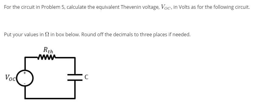 For the circuit in Problem 5, calculate the equivalent Thevenin voltage, Voc, in Volts as for the following circuit.
Put your values in N in box below. Round off the decimals to three places if needed.
Rth
wwww
Voc
