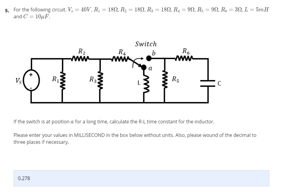 5. For the following circuit. V, = 40V, Rị = 182, R, = 182, R3 = 18N, R4 = 90, R5 = 9N, R6 = 3N, L = 5mH
and C = 10µF.
%3D
Switch
R6
R2
R4
b
a
R5
R1
C
Vs
If the switch is at position a for a long time, calculate the R-L time constant for the inductor.
Please enter your values in MILLISECOND in the box below without units. Also, please wound of the decimal to
three places if necessary.
0.278
www
www
3.
wwww
+
