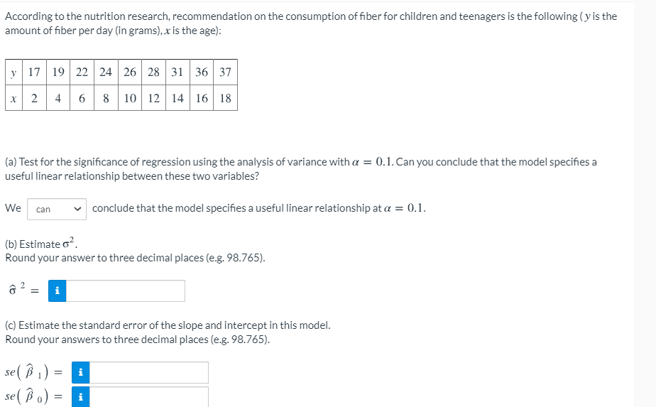 According to the nutrition research, recommendation on the consumption of fiber for children and teenagers is the following (y is the
amount of fiber per day (in grams), x is the age):
y 17 19 22 24 26 28 31 36 37
8 10 12 14 16 18
x 2
4
6.
(a) Test for the significance of regression using the analysis of variance with a = 0.1. Can you conclude that the model specifies a
useful linear relationship between these two variables?
We
conclude that the model specifies a useful linear relationship at a = 0.1.
can
(b) Estimate o?.
Round your answer to three decimal places (e.g. 98.765).
(c) Estimate the standard error of the slope and intercept in this model.
Round your answers to three decimal places (e.g. 98.765).
se( B 1)
se ( Bo) =
i
i
