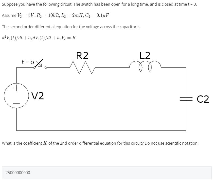 Suppose you have the following circuit. The switch has been open for a long time, and is closed at time t = 0.
Assume V2 = 5V, R2 = 10kN, L2 = 2mH,C2 = 0.1µF
The second order differential equation for the voltage across the capacitor is
dV-(t)/dt + a,dV (t)/dt + a2V. = K
R2
L2
t = 0%
V2
C2
What is the coefficient K of the 2nd order differential equation for this circuit? Do not use scientific notation.
25000000000
