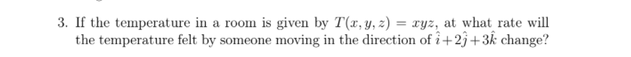 3. If the temperature in a room is given by T(x, y, z) = xyz, at what rate will
the temperature felt by someone moving in the direction of i+23+3k change?
