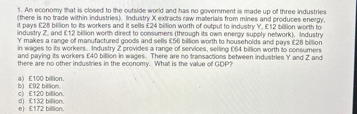 1. An economy that is closed to the outside world and has no government is made up of three industries
(there is no trade within industries). Industry X extracts raw materials from mines and produces energy,
it pays £28 billion to its workers and it sells £24 billion worth of output to industry Y, £12 billion worth to
industry Z, and £12 billion worth direct to consumers (through its own energy supply network). Industry
Y makes a range of manufactured goods and sells £56 billion worth to households and pays £28 billion
in wages to its workers. Industry Z provides a range of services, selling £64 billion worth to consumers
and paying its workers £40 billion in wages. There are no transactions between industries Y and Z and
there are no other industries in the economy. What is the value of GDP?
a) £100 billion.
b) £92 billion.
c) £120 billion.
d) £132 billion.
e) £172 billion.