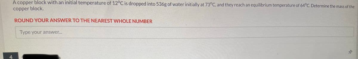 A copper block with an initial temperature of 12°C is dropped into 536g of water initially at 73°C, and they reach an equilibrium temperature of 64°C. Determine the mass of the
copper block.
ROUND YOUR ANSWER TO THE NEAREST WHOLE NUMBER
Type your answer....