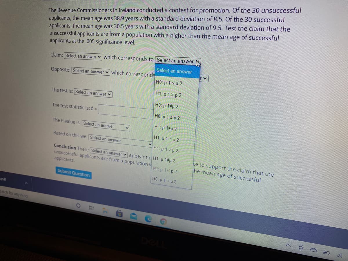 The Revenue Commissioners in Ireland conducted a contest for promotion. Of the 30 unsuccessful
applicants, the mean age was 38.9 years with a standard deviation of 8.5. Of the 30 successful
applicants, the mean age was 30.5 years with a standard deviation of 9.5. Test the claim that the
unsuccessful applicants are from a population with a higher than the mean age of successful
applicants at the .005 significance level.
Claim: Select an answer v which corresponds to Select an answer
Select an answer
Opposite: Select an answer v which corresponds
HO: µ 1 sp 2
H1: p 1> p 2
The test is: Select an answer v
HO: u 12u 2
The test statistic is: t =
HO: p 1sp 2
H1: p 1 p 2
The P-value is: Select an answer
H1: u 1<u 2
Based on this we: Select an answer
H1: p 1>p 2
Conclusion There Select an answer v appear to H1: p 17u 2
unsuccessful applicants are from a population v
applicants.
ce to support the claim that the
the mean age of successful
H1: p 1<p 2
Submit Question
HO: u 1= p 2
pdt
earch for anything
