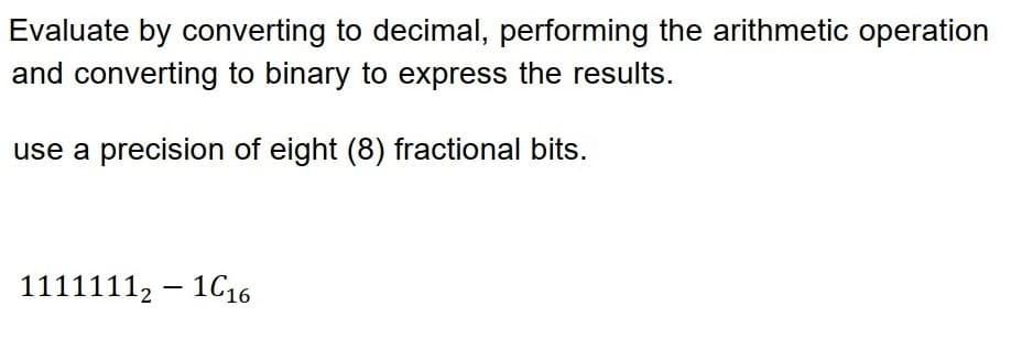 Evaluate by converting to decimal, performing the arithmetic operation
and converting to binary to express the results.
use a precision of eight (8) fractional bits.
11111112-116