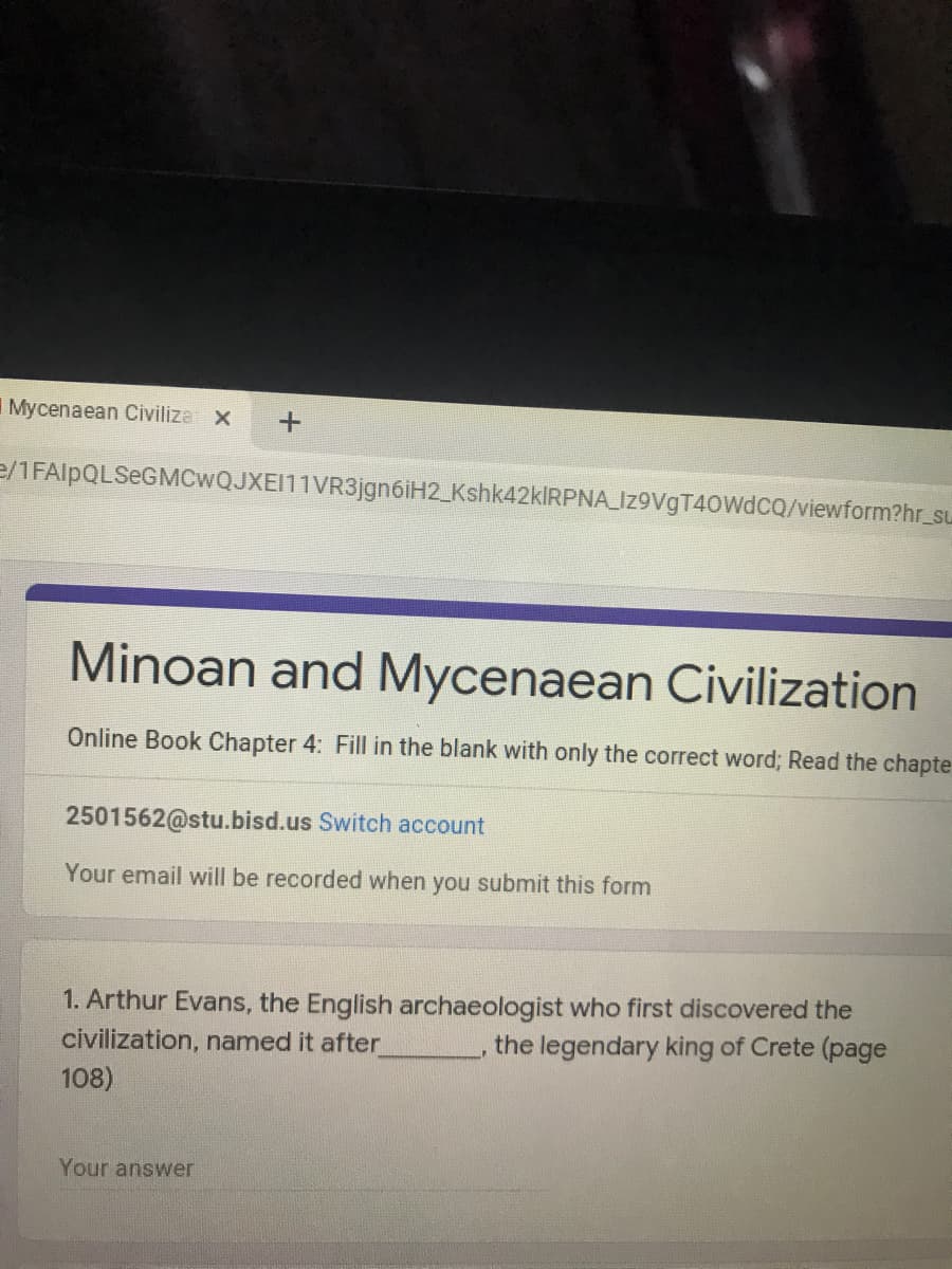 Mycenaean Civiliza x
e/1FAlpQLSeGMCwQJXEI11VR3jgn6iH2_Kshk42kİRPNA_Iz9VgT40WdcQ/viewform?hr_su
Minoan and Mycenaean Civilization
Online Book Chapter 4: Fill in the blank with only the correct word; Read the chapte
2501562@stu.bisd.us Switch account
Your email will be recorded when you submit this form
1. Arthur Evans, the English archaeologist who first discovered the
civilization, named it after
108)
the legendary king of Crete (page
Your answer
