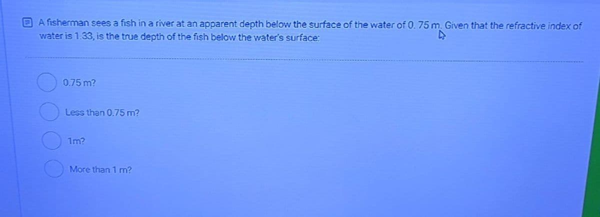 A fisherman sees a fish in a river at an apparent depth below the surface of the water of 0. 75 m. Given that the refractive index of
water is 1.33, is the true depth of the fish below the water's surface:
0.75m?
Less than 0.75 m?
1m?
More than 1 m?
