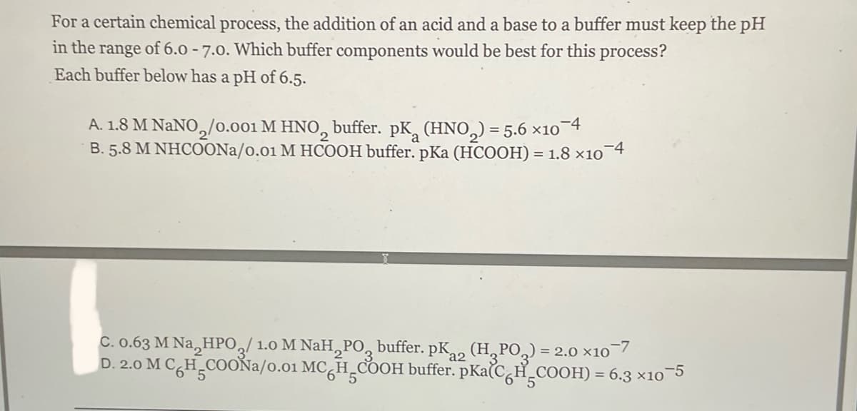 For a certain chemical process, the addition of an acid and a base to a buffer must keep the pH
in the range of 6.0 - 7.0. Which buffer components would be best for this process?
Each buffer below has a pH of 6.5.
A. 1.8 M NaNO₂/0.001 M HNO₂ buffer. pK (HNO₂) = 5.6 ×10¯4
B. 5.8 M NHCOONa/0.01 M HCOOH buffer. pKa (HCOOH) = 1.8 x10 4
C. 0.63 M Na₂HPO3/1.0 M NaH PO buffer. pK2 (H₂PO₂) = 2.0 x10-7
D. 2.0 M C H COONa/0.01 MC HCOOH buffer. pka(CH₂COOH) = 6.3 ×10−5
a2
5