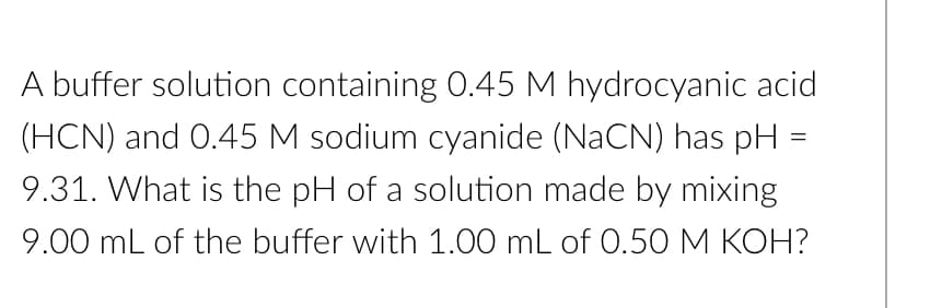 A buffer solution containing 0.45 M hydrocyanic acid
(HCN) and 0.45 M sodium cyanide (NaCN) has pH =
9.31. What is the pH of a solution made by mixing
9.00 mL of the buffer with 1.00 mL of 0.50 M KOH?