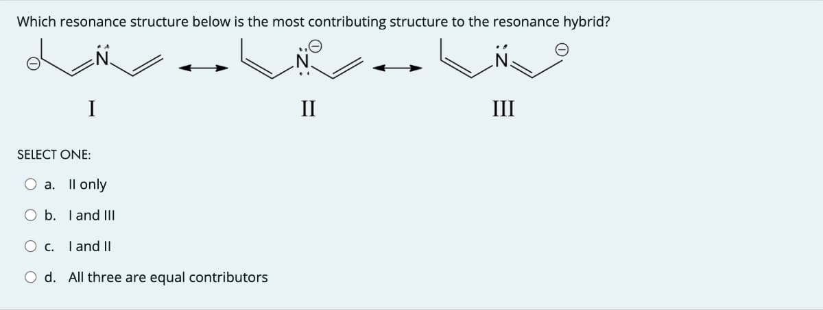 Which resonance structure below is the most contributing structure to the resonance hybrid?
I
SELECT ONE:
○ a. Il only
O b. I and III
○ c. I and II
O d. All three are equal contributors
N.
II
III