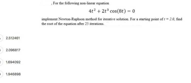 ,For the following non-linear equation
4t2 + 2t3 cos(8t) = 0
implement Newton-Raphson method for iterative solution. For a starting point of t = 2.0, find
the root of the equation after 25 iterations.
2.512461
2.096817
= 1.694092
1.946898
