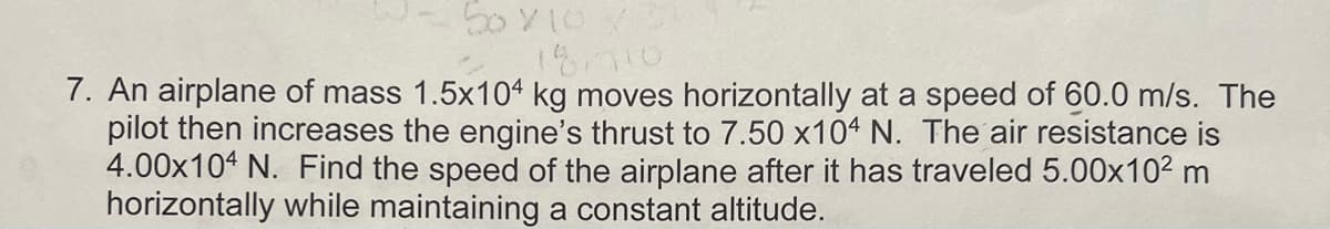 50 X 10 X
18.710
7. An airplane of mass 1.5x104 kg moves horizontally at a speed of 60.0 m/s. The
pilot then increases the engine's thrust to 7.50 x104 N. The air resistance is
4.00x104 N. Find the speed of the airplane after it has traveled 5.00x10² m
horizontally while maintaining a constant altitude.