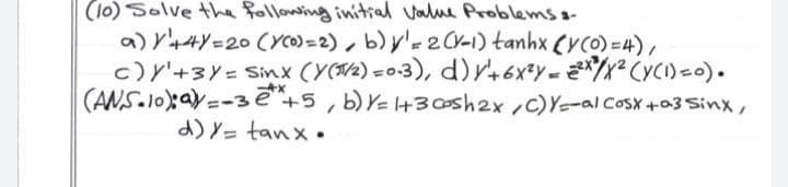 (10) Solve tha following initial value Problemss-
a) V44Y=20 (Yco)=2), b) y'r2CV-1) tanhx (YCO) =4),
c) Y'+3Y= Sinx (Y(/2) =0-3), d)r+6xY= */x² CyC)=0).
(ANS.10aV=-3e
d) Y= tanx .
+5, b) V= l+3sh2x,c)Y-al Cosx+a3 Sinx ,
