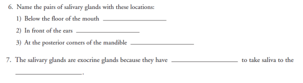 6. Name the pairs of salivary glands with these locations:
1) Below the floor of the mouth
2) In front of the ears
3) At the posterior corners of the mandible
7. The salivary glands are exocrine glands because they have
to take saliva to the
