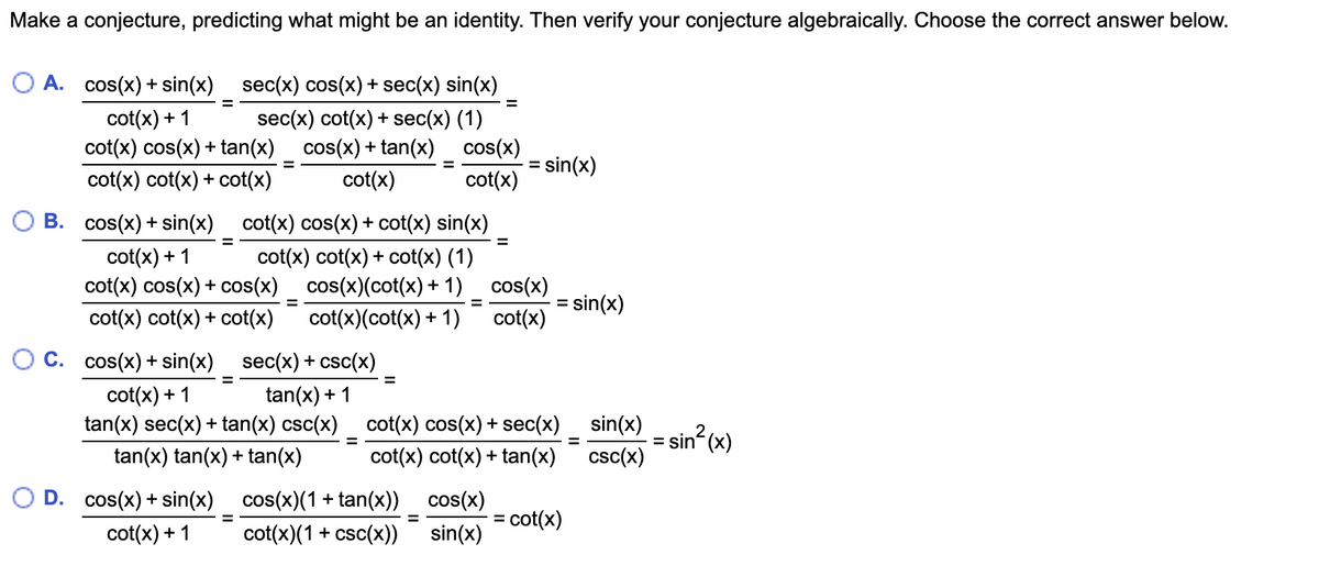 Make a conjecture, predicting what might be an identity. Then verify your conjecture algebraically. Choose the correct answer below.
O A. cos(x) + sin(x) sec(x) cos(x) + sec(x) sin(x)
cot(x) + 1
cot(x) cos(x) + tan(x)_ cos(x) + tan(x) _ cos(x)
cot(x) cot(x) + cot(x)
sec(x) cot(x) + sec(x) (1)
= sin(x)
cot(x)
cot(x)
B. cos(x) + sin(x) cot(x) cos(x) + cot(x) sin(x)
%3D
cot(x) + 1
cot(x) cos(x) + cos(x)
cot(x) cot(x) + cot(x) (1)
cos(x)(cot(x) + 1) cos(x)
sin(x)
cot(x) cot(x) + cot(x)
cot(x)(cot(x) + 1)
cot(x)
O C. cos(x) + sin(x) sec(x) + csc(x)
cot(x) + 1
tan(x) sec(x) + tan(x) csc(x) cot(x) cos(x) + sec(x) _ sin(x)
tan(x) + 1
= sin (x)
tan(x) tan(x) + tan(x)
cot(x) cot(x) + tan(x)
csc(x)
O D. cos(x) + sin(x) cos(x)(1 + tan(x)) cos(x)
= cot(x)
%3D
cot(x) + 1
cot(x)(1 + csc(x))
sin(x)
